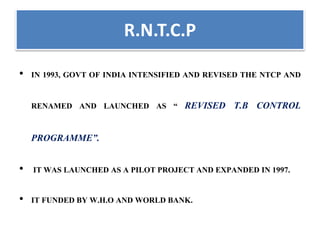 R.N.T.C.P
• IN 1993, GOVT OF INDIA INTENSIFIED AND REVISED THE NTCP AND
RENAMED AND LAUNCHED AS “ REVISED T.B CONTROL
PROGRAMME”.
• IT WAS LAUNCHED AS A PILOT PROJECT AND EXPANDED IN 1997.
• IT FUNDED BY W.H.O AND WORLD BANK.
 