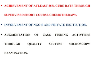 • ACHIEVEMENT OF ATLEAST 85% CURE RATE THROUGH
SUPERVISED SHORT COURSE CHEMOTHERAPY.
• INVOLVEMENT OF NGO’S AND PRIVATE INSTITUTION.
• AUGMENTATION OF CASE FINDING ACTIVITIES
THROUGH QUALITY SPUTUM MICROSCOPY
EXAMINATION.
 