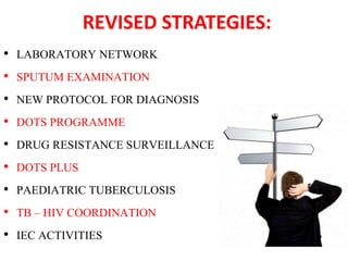 REVISED STRATEGIES:
• LABORATORY NETWORK
• SPUTUM EXAMINATION
• NEW PROTOCOL FOR DIAGNOSIS
• DOTS PROGRAMME
• DRUG RESISTANCE SURVEILLANCE
• DOTS PLUS
• PAEDIATRIC TUBERCULOSIS
• TB – HIV COORDINATION
• IEC ACTIVITIES
 