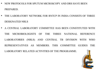 • NEW PROTOCOLS FOR SPUTUM MICROSCOPY AND DRS HAVE BEEN
PREPARED.
• THE LABORATORY NETWORK FOR RNTCP IN INDIA CONSISTS OF THREE
DESIGNATED NRLS
• A CENTRAL LABORATORY COMMITTEE HAS BEEN CONSTITUTED WITH
THE MICROBIOLOGISTS OF THE THREE NATIONAL REFERENCE
LABORATORIES (NRLS) AND CENTRAL TB DIVISION WITH WHO
REPRESENTATIVES AS MEMBERS. THIS COMMITTEE GUIDES THE
LABORATORY RELATED ACTIVITIES OF THE PROGRAMME.
 
