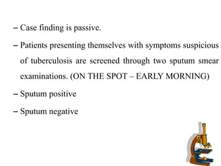 – Case finding is passive.
– Patients presenting themselves with symptoms suspicious
of tuberculosis are screened through two sputum smear
examinations. (ON THE SPOT – EARLY MORNING)
– Sputum positive
– Sputum negative
 