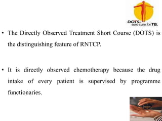 • The Directly Observed Treatment Short Course (DOTS) is
the distinguishing feature of RNTCP.
• It is directly observed chemotherapy because the drug
intake of every patient is supervised by programme
functionaries.
 
