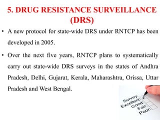 5. DRUG RESISTANCE SURVEILLANCE
(DRS)
• A new protocol for state-wide DRS under RNTCP has been
developed in 2005.
• Over the next five years, RNTCP plans to systematically
carry out state-wide DRS surveys in the states of Andhra
Pradesh, Delhi, Gujarat, Kerala, Maharashtra, Orissa, Uttar
Pradesh and West Bengal.
 