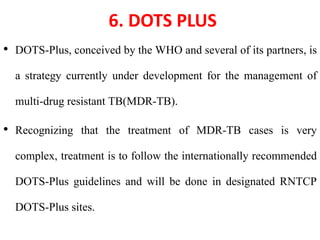 6. DOTS PLUS
• DOTS-Plus, conceived by the WHO and several of its partners, is
a strategy currently under development for the management of
multi-drug resistant TB(MDR-TB).
• Recognizing that the treatment of MDR-TB cases is very
complex, treatment is to follow the internationally recommended
DOTS-Plus guidelines and will be done in designated RNTCP
DOTS-Plus sites.
 