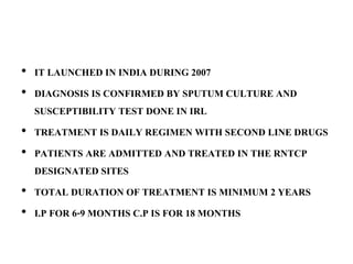 • IT LAUNCHED IN INDIA DURING 2007
• DIAGNOSIS IS CONFIRMED BY SPUTUM CULTURE AND
SUSCEPTIBILITY TEST DONE IN IRL
• TREATMENT IS DAILY REGIMEN WITH SECOND LINE DRUGS
• PATIENTS ARE ADMITTED AND TREATED IN THE RNTCP
DESIGNATED SITES
• TOTAL DURATION OF TREATMENT IS MINIMUM 2 YEARS
• I.P FOR 6-9 MONTHS C.P IS FOR 18 MONTHS
 