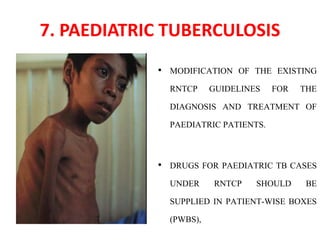 7. PAEDIATRIC TUBERCULOSIS
• MODIFICATION OF THE EXISTING
RNTCP GUIDELINES FOR THE
DIAGNOSIS AND TREATMENT OF
PAEDIATRIC PATIENTS.
• DRUGS FOR PAEDIATRIC TB CASES
UNDER RNTCP SHOULD BE
SUPPLIED IN PATIENT-WISE BOXES
(PWBS),
 