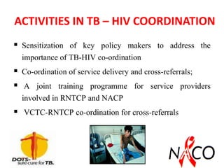 ACTIVITIES IN TB – HIV COORDINATION
 Sensitization of key policy makers to address the
importance of TB-HIV co-ordination
 Co-ordination of service delivery and cross-referrals;
 A joint training programme for service providers
involved in RNTCP and NACP
 VCTC-RNTCP co-ordination for cross-referrals
 