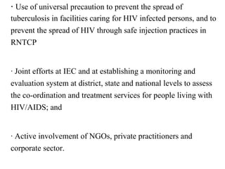 · Use of universal precaution to prevent the spread of
tuberculosis in facilities caring for HIV infected persons, and to
prevent the spread of HIV through safe injection practices in
RNTCP
· Joint efforts at IEC and at establishing a monitoring and
evaluation system at district, state and national levels to assess
the co-ordination and treatment services for people living with
HIV/AIDS; and
· Active involvement of NGOs, private practitioners and
corporate sector.
 