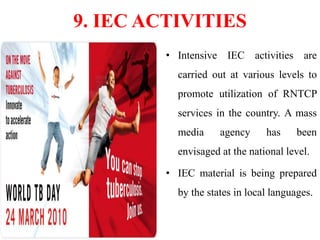 9. IEC ACTIVITIES
• Intensive IEC activities are
carried out at various levels to
promote utilization of RNTCP
services in the country. A mass
media agency has been
envisaged at the national level.
• IEC material is being prepared
by the states in local languages.
 