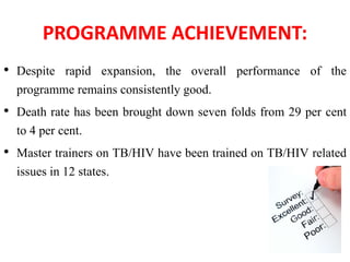 PROGRAMME ACHIEVEMENT:
• Despite rapid expansion, the overall performance of the
programme remains consistently good.
• Death rate has been brought down seven folds from 29 per cent
to 4 per cent.
• Master trainers on TB/HIV have been trained on TB/HIV related
issues in 12 states.
 
