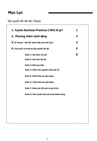 Mục Lục
1. Toyota Business Practices (TBP) là gì? 1
2. Phương châm hành động 2
3. Ở Toyota, “vấn đề” được hiểu như thể nào? 3
4. Các bước và trình tự Giải quyết vấn đề 5
Bước 1: Xác định vấn đề 8
Bước 2: Chẻ nhỏ vấn đề
Bước 3: Đặt mục tiêu
Bước 4: Phân tích nguyên nhân gốc rễ
Bước 5: Phát triển các giải pháp
Bước 6: Triển khai các giải pháp
Bước 7: Đánh giá kết quả và qui trình
Bước 8: Tiêu chuấn hóa các trình thành công
Giải quyết vấn đề kiểu Toyota
0
 