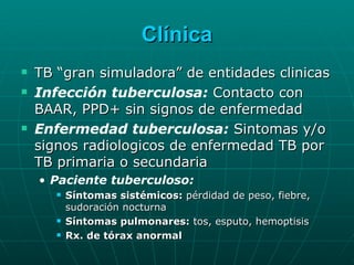 Clínica TB “gran simuladora” de entidades clinicas Infección tuberculosa:  Contacto con BAAR, PPD+ sin signos de enfermedad Enfermedad tuberculosa:  Sintomas y/o signos radiologicos de enfermedad TB por TB primaria o secundaria Paciente tuberculoso: Síntomas sistémicos:  pérdidad de peso, fiebre, sudoración nocturna Síntomas pulmonares:  tos, esputo, hemoptisis Rx. de tórax anormal 