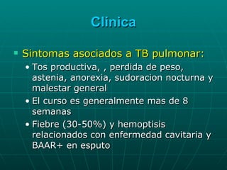 Clinica Sintomas asociados a TB pulmonar: Tos productiva, , perdida de peso, astenia, anorexia, sudoracion nocturna y malestar general El curso es generalmente mas de 8 semanas Fiebre (30-50%) y hemoptisis relacionados con enfermedad cavitaria y BAAR+ en esputo 