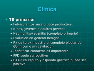 Clinica TB primaria: Febricula, tos seca o poco productiva.  Ninos, jovenes o adultos jovenes Neumonitis+adenitis (complejo primario) Evolucion en general benigna Rx de torax muestra el complejo bipolar de Gohn con o sin cavitacion. Identificar contactos es importante PPD suele ser positivo BAAR en esputo y aspirado gastrico puede ser positivo 