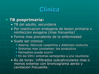 Clinica TB posprimaria: TB del adulto, secundaria Por reactivacion endogena de lesion primaria o reinfeccion exogena (mas frecuente) Forma mas prevalente de la enfermedad Suele ser cronica: Astenia, febricula vespertina y diaforesis nocturna Sintomas mas constantes: tos productiva Hemoptisis puede ocurrir En los VIH+ sintomas semejantes a una neumonia Rx de torax: infiltrados subcalviculares mas o menos extenso con broncograma aereo y cavitacion frecuente. 