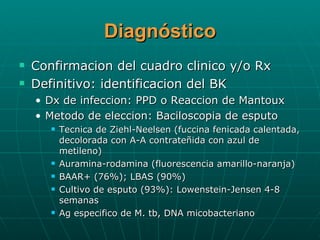 Diagnóstico Confirmacion del cuadro clinico y/o Rx Definitivo: identificacion del BK Dx de infeccion: PPD o Reaccion de Mantoux Metodo de eleccion: Baciloscopia de esputo Tecnica de Ziehl-Neelsen (fuccina fenicada calentada, decolorada con A-A contrateñida con azul de metileno) Auramina-rodamina (fluorescencia amarillo-naranja) BAAR+ (76%); LBAS (90%) Cultivo de esputo (93%): Lowenstein-Jensen 4-8 semanas  Ag especifico de M. tb, DNA micobacteriano  