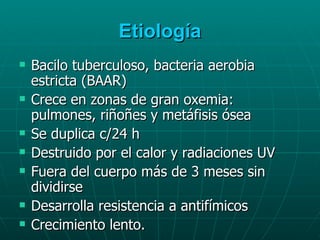 Etiología Bacilo tuberculoso, bacteria aerobia estricta (BAAR) Crece en zonas de gran oxemia: pulmones, riñoñes y metáfisis ósea Se duplica c/24 h Destruido por el calor y radiaciones UV Fuera del cuerpo más de 3 meses sin dividirse Desarrolla resistencia a antifímicos Crecimiento lento. 