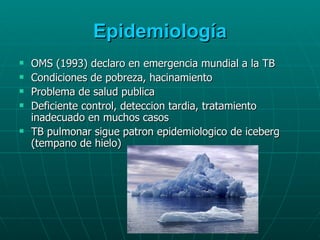 Epidemiología OMS (1993) declaro en emergencia mundial a la TB Condiciones de pobreza, hacinamiento Problema de salud publica Deficiente control, deteccion tardia, tratamiento inadecuado en muchos casos TB pulmonar sigue patron epidemiologico de iceberg (tempano de hielo) 