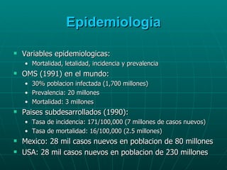Epidemiologia Variables epidemiologicas: Mortalidad, letalidad, incidencia y prevalencia OMS (1991) en el mundo: 30% poblacion infectada (1,700 millones) Prevalencia: 20 millones Mortalidad: 3 millones Paises subdesarrollados (1990): Tasa de incidencia: 171/100,000 (7 millones de casos nuevos) Tasa de mortalidad: 16/100,000 (2.5 millones) Mexico: 28 mil casos nuevos en poblacion de 80 millones USA: 28 mil casos nuevos en poblacion de 230 millones 