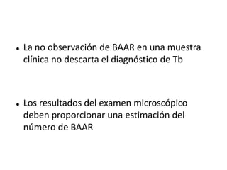    La no observación de BAAR en una muestra
    clínica no descarta el diagnóstico de Tb



   Los resultados del examen microscópico
    deben proporcionar una estimación del
    número de BAAR
 