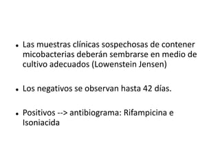    Las muestras clínicas sospechosas de contener
    micobacterias deberán sembrarse en medio de
    cultivo adecuados (Lowenstein Jensen)

   Los negativos se observan hasta 42 días.

   Positivos --> antibiograma: Rifampicina e
    Isoniacida
 