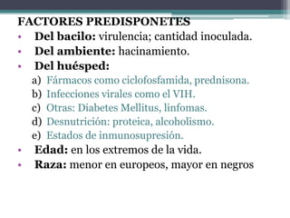 FACTORES PREDISPONETES
• Del bacilo: virulencia; cantidad inoculada.
• Del ambiente: hacinamiento.
• Del huésped:
    a)   Fármacos como ciclofosfamida, prednisona.
    b)   Infecciones virales como el VIH.
    c)   Otras: Diabetes Mellitus, linfomas.
    d)   Desnutrición: proteica, alcoholismo.
    e)   Estados de inmunosupresión.
•   Edad: en los extremos de la vida.
•   Raza: menor en europeos, mayor en negros
 