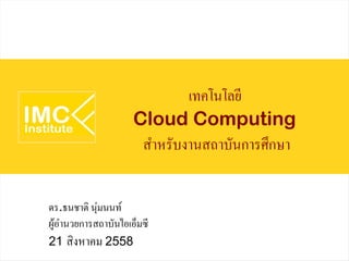 เทคโนโลยี
Cloud Computing
สำหรับงานสถาบันการศึกษา
ดร.ธนชาติ นุ่มนนท์
ผู้อำนวยการสถาบันไอเอ็มซี
21 สิงหาคม 2558
 