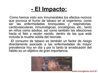 - El Impacto: Como hemos visto son innumerables los efectos nocivos que provoca el humo de tabaco en el organismo, como ser las enfermedades bronquiales y respiratorias, cardiovasculares, inmunológicas, oncológicas, etc., tanto en niños como adultos, así como también las afecciones hacia el feto y recién nacido, dentro de las que está incluida la muerte súbita del neonato.  El consumo de tabaco es también un factor de riesgo directamente asociado a las enfermedades de mayor prevalencia hoy en día y por lo tanto la erradicación del hábito es un objetivo de gran importancia. www.oncogenes.com.br 