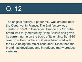 Q. 12
The original factory, a paper mill, was created near
the Odet river in France. The 2nd factory was
created in 1893 in Cascadec, France. By 1918 the
brand was truly created by René Bolloré and given
its current name on the basis of its origins. By 1930
over 86 million packets of it were being sold with
the USA being the major consumer. Since then the
brand has developed and introduced many product
varieties.
 
