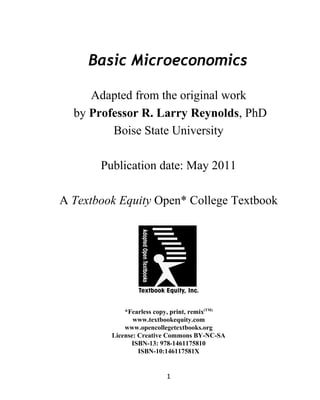 Basic Microeconomics
Adapted from the original work
by Professor R. Larry Reynolds, PhD
Boise State University
Publication date: May 2011
A Textbook Equity Open* College Textbook
*Fearless copy, print, remix(TM)
www.textbookequity.com
www.opencollegetextbooks.org
License: Creative Commons BY-NC-SA
ISBN-13: 978-1461175810
ISBN-10:146117581X
1
 
