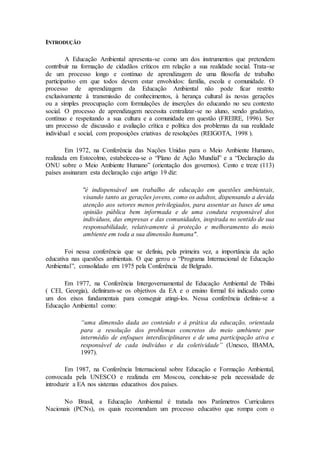 INTRODUÇÃO
A Educação Ambiental apresenta-se como um dos instrumentos que pretendem
contribuir na formação de cidadãos críticos em relação a sua realidade social. Trata-se
de um processo longo e contínuo de aprendizagem de uma filosofia de trabalho
participativo em que todos devem estar envolvidos: família, escola e comunidade. O
processo de aprendizagem da Educação Ambiental não pode ficar restrito
exclusivamente à transmissão de conhecimentos, à herança cultural às novas gerações
ou a simples preocupação com formulações de inserções do educando no seu contexto
social. O processo de aprendizagem necessita centralizar-se no aluno, sendo gradativo,
contínuo e respeitando a sua cultura e a comunidade em questão (FREIRE, 1996). Ser
um processo de discussão e avaliação crítica e política dos problemas da sua realidade
individual e social, com proposições criativas de resoluções (REIGOTA, 1998 ).
Em 1972, na Conferência das Nações Unidas para o Meio Ambiente Humano,
realizada em Estocolmo, estabeleceu-se o “Plano de Ação Mundial” e a “Declaração da
ONU sobre o Meio Ambiente Humano” (orientação dos governos). Cento e treze (113)
países assinaram esta declaração cujo artigo 19 diz:
"é indispensável um trabalho de educação em questões ambientais,
visando tanto as gerações jovens, como os adultos, dispensando a devida
atenção aos setores menos privilegiados, para assentar as bases de uma
opinião pública bem informada e de uma conduta responsável dos
indivíduos, das empresas e das comunidades, inspirada no sentido de sua
responsabilidade, relativamente à proteção e melhoramento do meio
ambiente em toda a sua dimensão humana".
Foi nessa conferência que se definiu, pela primeira vez, a importância da ação
educativa nas questões ambientais. O que gerou o “Programa Internacional de Educação
Ambiental”, consolidado em 1975 pela Conferência de Belgrado.
Em 1977, na Conferência Intergovernamental de Educação Ambiental de Tbilisi
( CEI, Georgia), definiram-se os objetivos da EA e o ensino formal foi indicado como
um dos eixos fundamentais para conseguir atingi-los. Nessa conferência definiu-se a
Educação Ambiental como:
“uma dimensão dada ao conteúdo e à prática da educação, orientada
para a resolução dos problemas concretos do meio ambiente por
intermédio de enfoques interdisciplinares e de uma participação ativa e
responsável de cada indivíduo e da coletividade” (Unesco, IBAMA,
1997).
Em 1987, na Conferência Internacional sobre Educação e Formação Ambiental,
convocada pela UNESCO e realizada em Moscou, concluiu-se pela necessidade de
introduzir a EA nos sistemas educativos dos países.
No Brasil, a Educação Ambiental é tratada nos Parâmetros Curriculares
Nacionais (PCNs), os quais recomendam um processo educativo que rompa com o
 