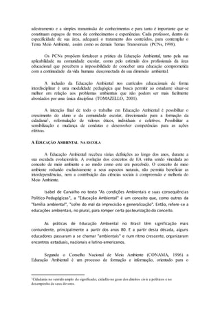 adestramento e a simples transmissão de conhecimentos e para tanto é importante que se
constituam espaços de troca de conhecimentos e experiências. Cada professor, dentro da
especificidade de sua área, adequará o tratamento dos conteúdos, para contemplar o
Tema Meio Ambiente, assim como os demais Temas Transversais (PCNs, 1998).
Os PCNs propõem fortalecer a prática da Educação Ambiental, tanto pela sua
aplicabilidade na comunidade escolar, como pelo estímulo dos profissionais da área
educacional que percebem a impossibilidade de conceber uma educação comprometida
com a continuidade da vida humana desconectada de sua dimensão ambiental.
A inclusão da Educação Ambiental nos currículos educacionais de forma
interdisciplinar é uma modalidade pedagógica que busca permitir ao estudante situar-se
melhor em relação aos problemas ambientais que não podem ser mais facilmente
abordados por uma única disciplina (TOMAZELLO, 2001).
A intenção final de todo o trabalho em Educação Ambiental é possibilitar o
crescimento do aluno e da comunidade escolar, direcionando para a formação da
cidadania1, reformulação de valores éticos, individuais e coletivos. Possibilitar a
sensibilização e mudança de condutas e desenvolver competências para as ações
efetivas.
A EDUCAÇÃO AMBIENTAL NA ESCOLA
A Educação Ambiental recebeu várias definições ao longo dos anos, durante a
sua escalada evolucionária. A evolução dos conceitos de EA vinha sendo vinculada ao
conceito de meio ambiente e ao modo como este era percebido. O conceito de meio
ambiente reduzido exclusivamente a seus aspectos naturais, não permitia beneficiar as
interdependências, nem a contribuição das ciências sociais à compreensão e melhoria do
Meio Ambiente.
Isabel de Carvalho no texto "As condições Ambientais e suas consequências
Político-Pedagógicas", a "Educação Ambiental" é um conceito que, como outros da
"família ambiental", "sofre do mal da imprecisão e generalização". Então, refere-se a
educações ambientais, no plural, para romper certa pasteurização do conceito.
As práticas de Educação Ambiental no Brasil têm significação mais
contundente, principalmente a partir dos anos 80. E a partir desta década, alguns
educadores passaram a se chamar "ambientais" e num ritmo crescente, organizaram
encontros estaduais, nacionais e latino-americanos.
Segundo o Conselho Nacional de Meio Ambiente (CONAMA, 1996) a
Educação Ambiental é um processo de formação e informação, orientado para o
1Cidadania no sentido amplo do significado; cidadão no gozo dos direitos civis e políticos e no
desempenho de seus deveres.
 