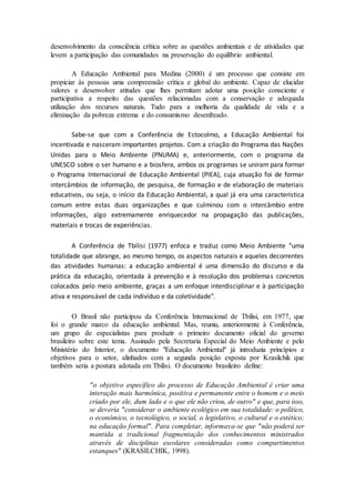 desenvolvimento da consciência crítica sobre as questões ambientais e de atividades que
levem a participação das comunidades na preservação do equilíbrio ambiental.
A Educação Ambiental para Medina (2000) é um processo que consiste em
propiciar às pessoas uma compreensão crítica e global do ambiente. Capaz de elucidar
valores e desenvolver atitudes que lhes permitam adotar uma posição consciente e
participativa a respeito das questões relacionadas com a conservação e adequada
utilização dos recursos naturais. Tudo para a melhoria da qualidade de vida e a
eliminação da pobreza extrema e do consumismo desenfreado.
Sabe-se que com a Conferência de Estocolmo, a Educação Ambiental foi
incentivada e nasceram importantes projetos. Com a criação do Programa das Nações
Unidas para o Meio Ambiente (PNUMA) e, anteriormente, com o programa da
UNESCO sobre o ser humano e a biosfera, ambos os programas se uniram para formar
o Programa Internacional de Educação Ambiental (PIEA), cuja atuação foi de formar
intercâmbios de informação, de pesquisa, de formação e de elaboração de materiais
educativos, ou seja, o início da Educação Ambiental, a qual já era uma característica
comum entre estas duas organizações e que culminou com o intercâmbio entre
informações, algo extremamente enriquecedor na propagação das publicações,
materiais e trocas de experiências.
A Conferência de Tbilisi (1977) enfoca e traduz como Meio Ambiente “uma
totalidade que abrange, ao mesmo tempo, os aspectos naturais e aqueles decorrentes
das atividades humanas: a educação ambiental é uma dimensão do discurso e da
prática da educação, orientada à prevenção e à resolução dos problemas concretos
colocados pelo meio ambiente, graças a um enfoque interdisciplinar e à participação
ativa e responsável de cada indivíduo e da coletividade".
O Brasil não participou da Conferência Internacional de Tbilisi, em 1977, que
foi o grande marco da educação ambiental. Mas, reuniu, anteriormente à Conferência,
um grupo de especialistas para produzir o primeiro documento oficial do governo
brasileiro sobre este tema. Assinado pela Secretaria Especial do Meio Ambiente e pelo
Ministério do Interior, o documento "Educação Ambiental" já introduzia princípios e
objetivos para o setor, alinhados com a segunda posição exposta por Krasilchik que
também seria a postura adotada em Tbilisi. O documento brasileiro define:
"o objetivo específico do processo de Educação Ambiental é criar uma
interação mais harmônica, positiva e permanente entre o homem e o meio
criado por ele, dum lado e o que ele não criou, de outro" e que, para isso,
se deveria "considerar o ambiente ecológico em sua totalidade: o político,
o econômico, o tecnológico, o social, o legislativo, o cultural e o estético;
na educação formal". Para completar, informava-se que "não poderá ser
mantida a tradicional fragmentação dos conhecimentos ministrados
através de disciplinas escolares consideradas como compartimentos
estanques" (KRASILCHIK, 1998).
 