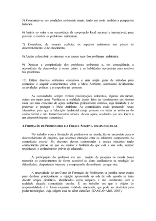5) Concentrar-se nas condições ambientais atuais, tendo em conta também a perspectiva
histórica.
6) Insistir no valor e na necessidade da cooperação local, nacional e internacional, para
prevenir e resolver os problemas ambientais.
7) Considerar, de maneira explícita, os aspectos ambientais nos planos de
desenvolvimento e de crescimento.
8) Ajudar a descobrir os sintomas e as causas reais dos problemas ambientais.
9) Destacar a complexidade dos problemas ambientais e, em conseqüência, a
necessidade de desenvolver o senso crítico e as habilidades necessárias para resolver
tais problemas.
10) Utilizar diversos ambientes educativos e uma ampla gama de métodos para
comunicar e adquirir conhecimentos sobre o Meio Ambiente, acentuando devidamente
as atividades práticas e as experiências pessoais.
As comunidades sempre tiveram preocupações ambientais, algumas em menor,
outras em maior grau. Verifica-se a realidade destes fatos ao constatarmos um número
cada vez mais crescente de ações ambientais politicamente corretas, cuja finalidade é de
preservar e proteger o Meio Ambiente. As comunidades estão praticando novas
alternativas para que a Educação Ambiental esteja presente em todas as instâncias do
ensino formal e não formal buscando através destas ações, resultados que nos levem a
um desenvolvimento sustentável.
A FORMAÇÃO DE PROFESSORES E A COLETA SELETIVA DO LIXO ESCOLAR
No trabalho com a formação de professores na escola, faz-se necessário para o
desenvolvimento de projetos, que aconteça interação entre os diferentes componentes da
comunidade escolar. Os docentes devem compreender a prática educativa tendo
conhecimento prévio do que vai ensinar e também do que está a sua volta, sempre
respeitando o conhecimento prévio do educando.
A participação do professor em um projeto de pesquisa na escola busca
transmitir os conhecimentos de forma acessível ao aluno auxiliando-o na resolução de
dificuldades, despertando interesse e compreensão do ambiente em que vive.
A necessidade de um Curso de Formação de Professores se justifica neste estudo
para desfazer principalmente a rejeição apresentada na sala de aula quando se tenta
discutir artigos científicos, identificados como utópicos e não condizentes com a
realidade daquela comunidade escolar. É um trabalho em que o objeto de
responsabilidade é o futuro enquanto realidade ameaçada, que pode ser destruída pelo
poder tecnológico, cuja origem está no saber científico (ZANCANARO, 2003).
 