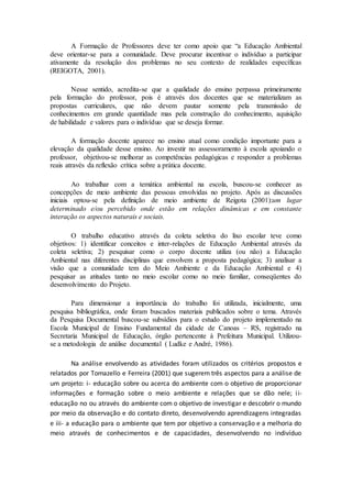 A Formação de Professores deve ter como apoio que “a Educação Ambiental
deve orientar-se para a comunidade. Deve procurar incentivar o indivíduo a participar
ativamente da resolução dos problemas no seu contexto de realidades específicas
(REIGOTA, 2001).
Nesse sentido, acredita-se que a qualidade do ensino perpassa primeiramente
pela formação do professor, pois é através dos docentes que se materializam as
propostas curriculares, que não devem pautar somente pela transmissão de
conhecimentos em grande quantidade mas pela construção do conhecimento, aquisição
de habilidade e valores para o indivíduo que se deseja formar.
A formação docente aparece no ensino atual como condição importante para a
elevação da qualidade desse ensino. Ao investir no assessoramento à escola apoiando o
professor, objetivou-se melhorar as competências pedagógicas e responder a problemas
reais através da reflexão crítica sobre a prática docente.
Ao trabalhar com a temática ambiental na escola, buscou-se conhecer as
concepções de meio ambiente das pessoas envolvidas no projeto. Após as discussões
iniciais optou-se pela definição de meio ambiente de Reigota (2001):um lugar
determinado e/ou percebido onde estão em relações dinâmicas e em constante
interação os aspectos naturais e sociais.
O trabalho educativo através da coleta seletiva do lixo escolar teve como
objetivos: 1) identificar conceitos e inter-relações de Educação Ambiental através da
coleta seletiva; 2) pesquisar como o corpo docente utiliza (ou não) a Educação
Ambiental nas diferentes disciplinas que envolvem a proposta pedagógica; 3) analisar a
visão que a comunidade tem do Meio Ambiente e da Educação Ambiental e 4)
pesquisar as atitudes tanto no meio escolar como no meio familiar, conseqüentes do
desenvolvimento do Projeto.
Para dimensionar a importância do trabalho foi utilizada, inicialmente, uma
pesquisa bibliográfica, onde foram buscados materiais publicados sobre o tema. Através
da Pesquisa Documental buscou-se subsídios para o estudo do projeto implementado na
Escola Municipal de Ensino Fundamental da cidade de Canoas – RS, registrado na
Secretaria Municipal de Educação, órgão pertencente à Prefeitura Municipal. Utilizou-
se a metodologia de análise documental ( Ludke e André, 1986).
Na análise envolvendo as atividades foram utilizados os critérios propostos e
relatados por Tomazello e Ferreira (2001) que sugerem três aspectos para a análise de
um projeto: i- educação sobre ou acerca do ambiente com o objetivo de proporcionar
informações e formação sobre o meio ambiente e relações que se dão nele; ii-
educação no ou através do ambiente com o objetivo de investigar e descobrir o mundo
por meio da observação e do contato direto, desenvolvendo aprendizagens integradas
e iii- a educação para o ambiente que tem por objetivo a conservação e a melhoria do
meio através de conhecimentos e de capacidades, desenvolvendo no indivíduo
 