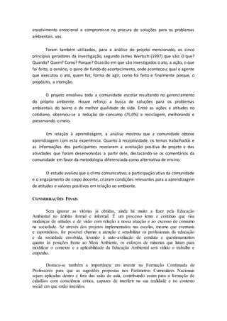 envolvimento emocional e compromisso na procura de soluções para os problemas
ambientais. vas.
Foram também utilizados, para a análise do projeto mencionado, os cinco
princípios geradores da investigação, segundo James Wertsch (1997) que são: O que?
Quando? Quem? Como? Porque? Ocasião em que são investigados o ato, a ação, o que
foi feito; o cenário, o pano de fundo do acontecimento, onde aconteceu; qual o agente
que executou o ato, quem fez; forma de agir, como foi feito e finalmente porque, o
propósito, a intenção.
O projeto envolveu toda a comunidade escolar resultando no gerenciamento
do próprio ambiente. Houve reforço a busca de soluções para os problemas
ambientais do bairro e de melhor qualidade de vida. Entre as ações e atitudes no
cotidiano, observou-se a redução de consumo (75,0%) e reciclagem, melhorando e
preservando o meio.
Em relação à aprendizagem, a análise mostrou que a comunidade obteve
aprendizagem com esta experiência. Quanto à receptividade, os temas trabalhados e
as informações dos participantes revelaram a aceitação positiva do projeto e das
atividades que foram desenvolvidas a partir dele, destacando-se os comentários da
comunidade em favor da metodologia diferenciada como alternativa de ensino.
O estudo avaliou que o clima comunicativo, a participação ativa da comunidade
e o engajamento do corpo docente, criaram condições relevantes para a aprendizagem
de atitudes e valores positivos em relação ao ambiente.
CONSIDERAÇÕES FINAIS
Sem ignorar as vitórias já obtidas, ainda há muito a fazer pela Educação
Ambiental no âmbito formal e informal. É um processo lento e contínuo que visa
mudanças de atitudes e de visão com relação a nossa atuação e ao excesso de consumo
na sociedade. Se através dos projetos implementados nas escolas, mesmo que eventuais
e esporádicos, for possível chamar a atenção e sensibilizar os profissionais da educação
e da sociedade envolvida, levando à auto-avaliação de conduta e questionamentos
quanto às posições frente ao Meio Ambiente, os esforços de minorias que lutam para
modificar o contexto e a aplicabilidade da Educação Ambiental será válido o trabalho e
empenho.
Destaca-se também a importância em investir na Formação Continuada de
Professores para que as sugestões propostas nos Parâmetros Curriculares Nacionais
sejam aplicadas dentro e fora das salas de aula, contribuindo assim para a formação de
cidadãos com consciência crítica, capazes de interferir na sua realidade e no contexto
social em que estão inseridos.
 