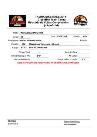 TAVIRA BIKE RACE 2014
Club Bike Team Tavira
Relatório de Voltas Completadas
(não oficial)
Masculinos Veteranos +35 anos
:: Posição Geral
MV
Tempo Total
Escalão
BTT.36 AYAMONTEBTT.3Equipa
Participante Manuel Mirabent Martin,
Proba TAVIRA BIKE RACE 2014
Data 21/06/2014 Edición 2014
Velocidade Media
Tempo Medio por Km 0' 0''
Posição
Nº Voltas
Tempo medio por volta 0' 0''
ESTE PARTICIPANTE TODAVÍA NO HA TERMINADO LA CARRERA
Dorsal 183
Chipserena Sport Timing
facebook.com/chipserena
twitter @chipserena21 JUHNO 2014
TBR2014
 