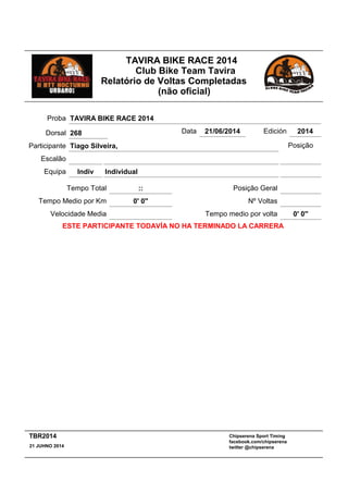 TAVIRA BIKE RACE 2014
Club Bike Team Tavira
Relatório de Voltas Completadas
(não oficial)
:: Posição GeralTempo Total
Escalão
IndividualIndivEquipa
Participante Tiago Silveira,
Proba TAVIRA BIKE RACE 2014
Data 21/06/2014 Edición 2014
Velocidade Media
Tempo Medio por Km 0' 0''
Posição
Nº Voltas
Tempo medio por volta 0' 0''
ESTE PARTICIPANTE TODAVÍA NO HA TERMINADO LA CARRERA
Dorsal 268
Chipserena Sport Timing
facebook.com/chipserena
twitter @chipserena21 JUHNO 2014
TBR2014
 