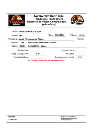 TAVIRA BIKE RACE 2014
Club Bike Team Tavira
Relatório de Voltas Completadas
(não oficial)
Masculinos Veteranos +35 anos
:: Posição Geral
MV
Tempo Total
Escalão
Radical Bike - LagoaRadicEquipa
Participante Marco Filipe António Águas,
Proba TAVIRA BIKE RACE 2014
Data 21/06/2014 Edición 2014
Velocidade Media
Tempo Medio por Km 0' 0''
Posição
Nº Voltas
Tempo medio por volta 0' 0''
ESTE PARTICIPANTE HA ABANDONADO
Dorsal 295
Chipserena Sport Timing
facebook.com/chipserena
twitter @chipserena21 JUHNO 2014
TBR2014
 