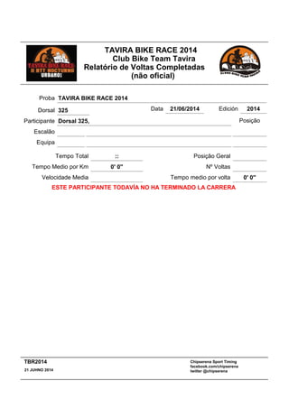 TAVIRA BIKE RACE 2014
Club Bike Team Tavira
Relatório de Voltas Completadas
(não oficial)
:: Posição GeralTempo Total
Escalão
Equipa
Participante Dorsal 325,
Proba TAVIRA BIKE RACE 2014
Data 21/06/2014 Edición 2014
Velocidade Media
Tempo Medio por Km 0' 0''
Posição
Nº Voltas
Tempo medio por volta 0' 0''
ESTE PARTICIPANTE TODAVÍA NO HA TERMINADO LA CARRERA
Dorsal 325
Chipserena Sport Timing
facebook.com/chipserena
twitter @chipserena21 JUHNO 2014
TBR2014
 