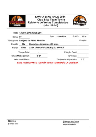 TAVIRA BIKE RACE 2014
Club Bike Team Tavira
Relatório de Voltas Completadas
(não oficial)
Masculinos Veteranos +35 anos
:: Posição Geral
MV
Tempo Total
Escalão
CASA DO POVO CONCEIÇÃO TAVIRAE022Equipa
Participante Ludgero Da Palma Andrade,
Proba TAVIRA BIKE RACE 2014
Data 21/06/2014 Edición 2014
Velocidade Media
Tempo Medio por Km 0' 0''
Posição
Nº Voltas
Tempo medio por volta 0' 0''
ESTE PARTICIPANTE TODAVÍA NO HA TERMINADO LA CARRERA
Dorsal 97
Chipserena Sport Timing
facebook.com/chipserena
twitter @chipserena21 JUHNO 2014
TBR2014
 
