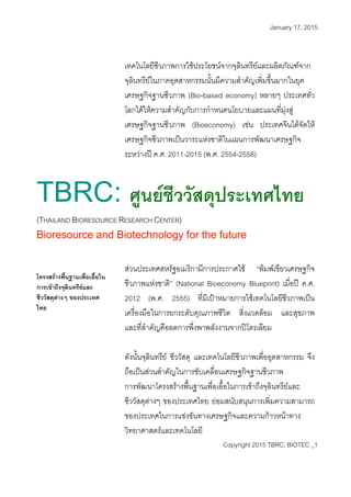 January 17, 2015
เทคโนโลยีชีวภาพการใชประโยชนจากจุลินทรียและผลิตภัณฑจาก
จุลินทรียในภาคอุตสาหกรรมนั้นมีความสําคัญเพิ่มขึ้นมากในยุค
เศรษฐกิจฐานชีวภาพ (Bio-based economy) หลายๆ ประเทศทั่ว
โลกไดใหความสําคัญกับการกําหนดนโยบายและแผนที่มุงสู
เศรษฐกิจฐานชีวภาพ (Bioeconomy) เชน ประเทศจีนไดจัดให
เศรษฐกิจชีวภาพเปนวาระแหงชาติในแผนการพัฒนาเศรษฐกิจ
ระหวางป ค.ศ. 2011-2015 (พ.ศ. 2554-2558)
TBRC: ศูนยชีววัสดุประเทศไทย
(THAILAND BIORESOURCE RESEARCH CENTER)
Bioresource and Biotechnology for the future
สวนประเทศสหรัฐอเมริกามีการประกาศใช “พิมพเขียวเศรษฐกิจ
ชีวภาพแหงชาติ” (National Bioeconomy Blueprint) เมื่อป ค.ศ.
2012 (พ.ศ. 2555) ที่มีเปาหมายการใชเทคโนโลยีชีวภาพเปน
เครื่องมือในการยกระดับคุณภาพชีวิต สิ่งแวดลอม และสุขภาพ
และที่สําคัญคือลดการพึ่งพาพลังงานจากปโตรเลียม
โครงสรางพื้นฐานเพื่อเอื้อใน
การเขาถึงจุลินทรียและ
ชีววัสดุตางๆ ของประเทศ
ไทย
ดังนั้นจุลินทรีย ชีววัสดุ และเทคโนโลยีชีวภาพเพื่ออุตสาหกรรม จึง
ถือเปนสวนสําคัญในการขับเคลื่อนเศรษฐกิจฐานชีวภาพ
Copyright 2015 TBRC, BIOTEC _1
การพัฒนาโครงสรางพื้นฐานเพื่อเอื้อในการเขาถึงจุลินทรียและ
ชีววัสดุตางๆ ของประเทศไทย ยอมสนับสนุนการเพิ่มความสามารถ
ของประเทศในการแขงขันทางเศรษฐกิจและความกาวหนาทาง
วิทยาศาสตรและเทคโนโลยี
 