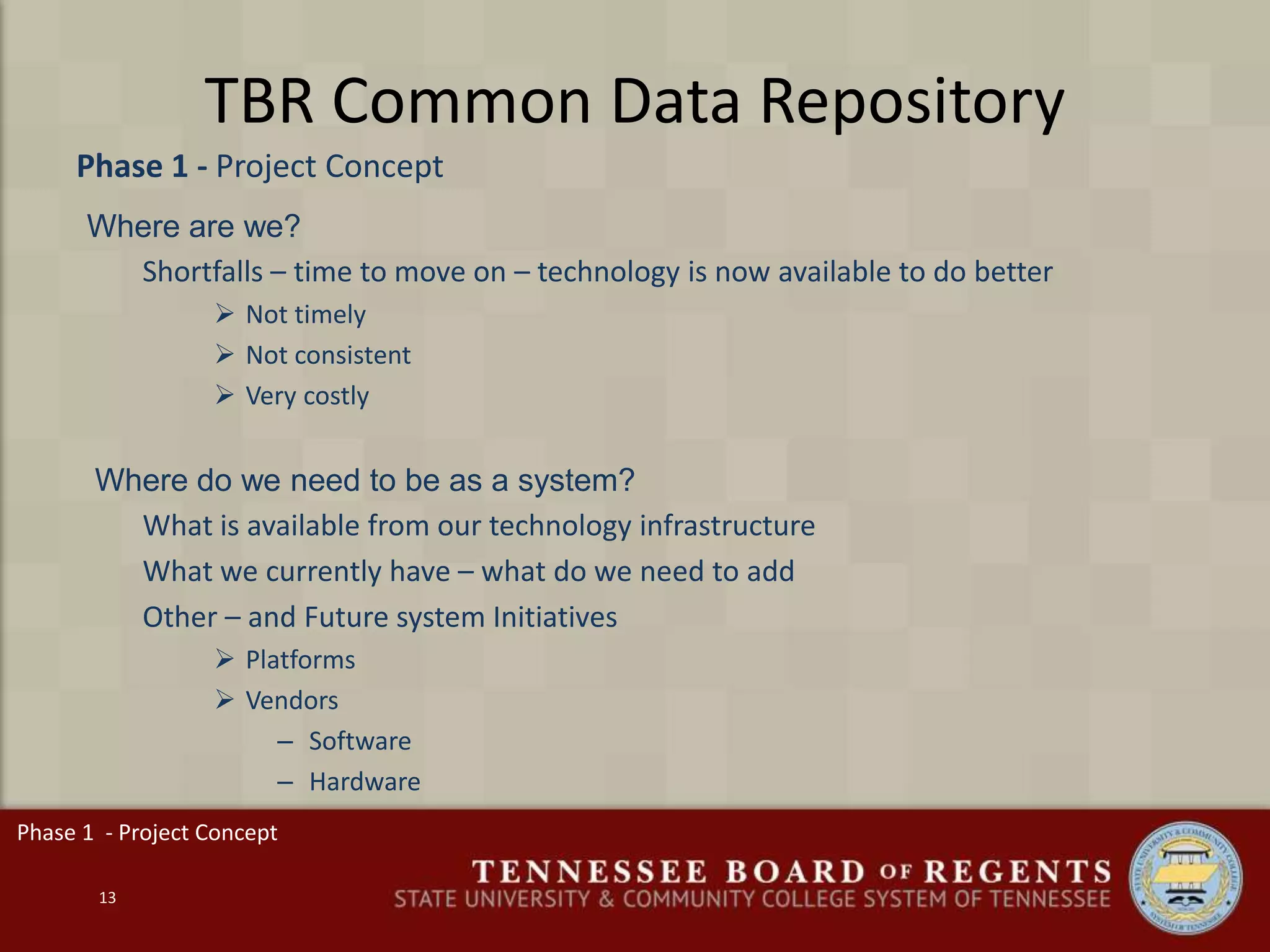 TBR Common Data Repository
13
Phase 1 - Project Concept
Phase 1 - Project Concept
Where are we?
Shortfalls – time to move on – technology is now available to do better
 Not timely
 Not consistent
 Very costly
Where do we need to be as a system?
What is available from our technology infrastructure
What we currently have – what do we need to add
Other – and Future system Initiatives
 Platforms
 Vendors
– Software
– Hardware
 