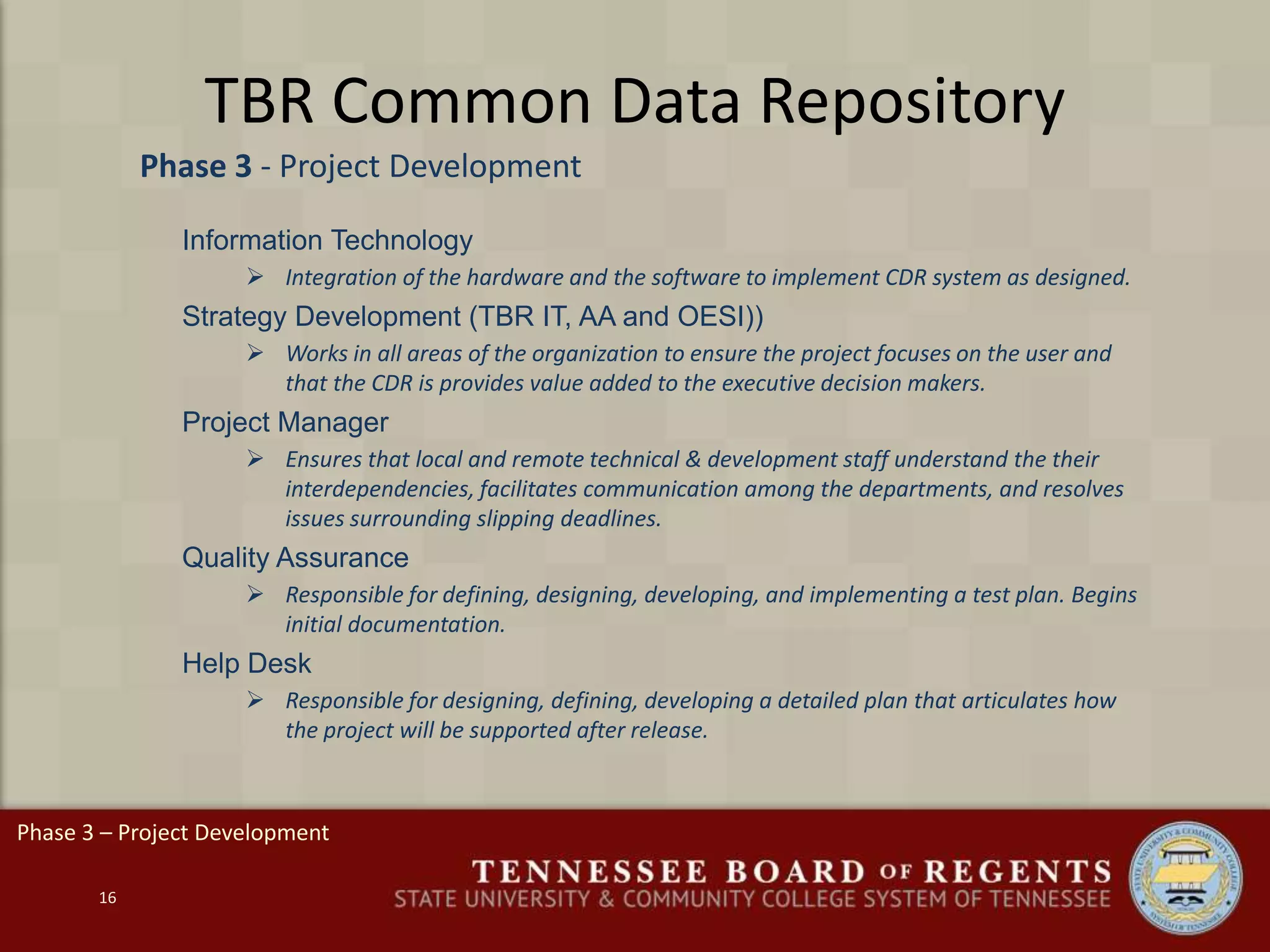 TBR Common Data Repository
16
Phase 3 – Project Development
Phase 3 - Project Development
Information Technology
 Integration of the hardware and the software to implement CDR system as designed.
Strategy Development (TBR IT, AA and OESI))
 Works in all areas of the organization to ensure the project focuses on the user and
that the CDR is provides value added to the executive decision makers.
Project Manager
 Ensures that local and remote technical & development staff understand the their
interdependencies, facilitates communication among the departments, and resolves
issues surrounding slipping deadlines.
Quality Assurance
 Responsible for defining, designing, developing, and implementing a test plan. Begins
initial documentation.
Help Desk
 Responsible for designing, defining, developing a detailed plan that articulates how
the project will be supported after release.
 