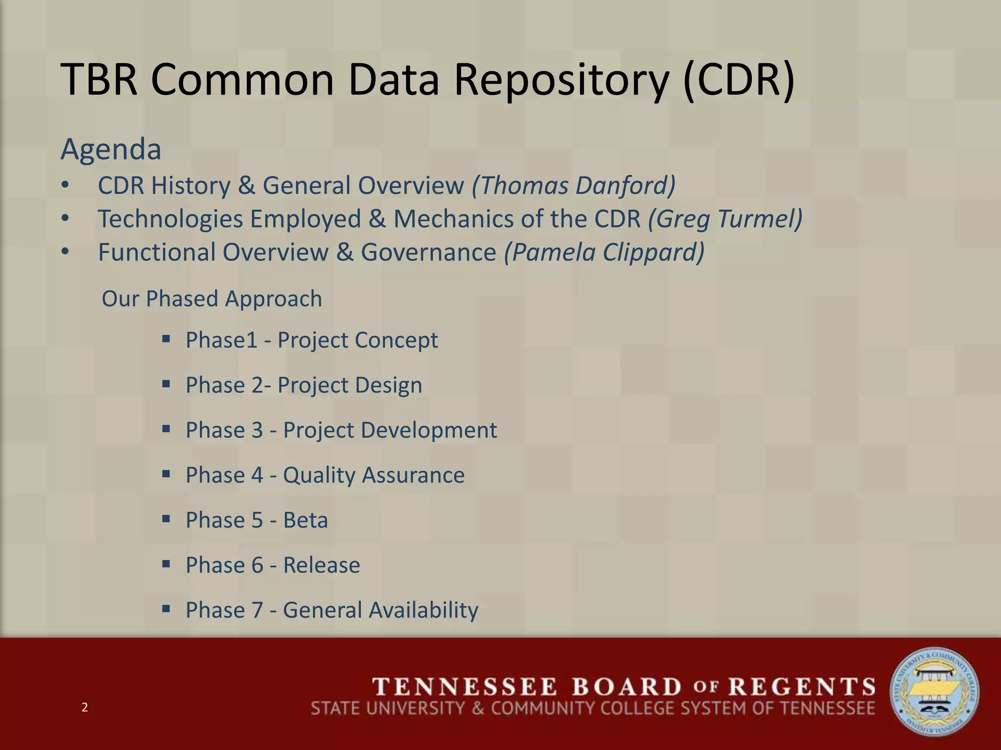 TBR Common Data Repository (CDR)
Agenda
• CDR History & General Overview (Thomas Danford)
• Technologies Employed & Mechanics of the CDR (Greg Turmel)
• Functional Overview & Governance (Pamela Clippard)
Our Phased Approach
 Phase1 - Project Concept
 Phase 2- Project Design
 Phase 3 - Project Development
 Phase 4 - Quality Assurance
 Phase 5 - Beta
 Phase 6 - Release
 Phase 7 - General Availability
2
 