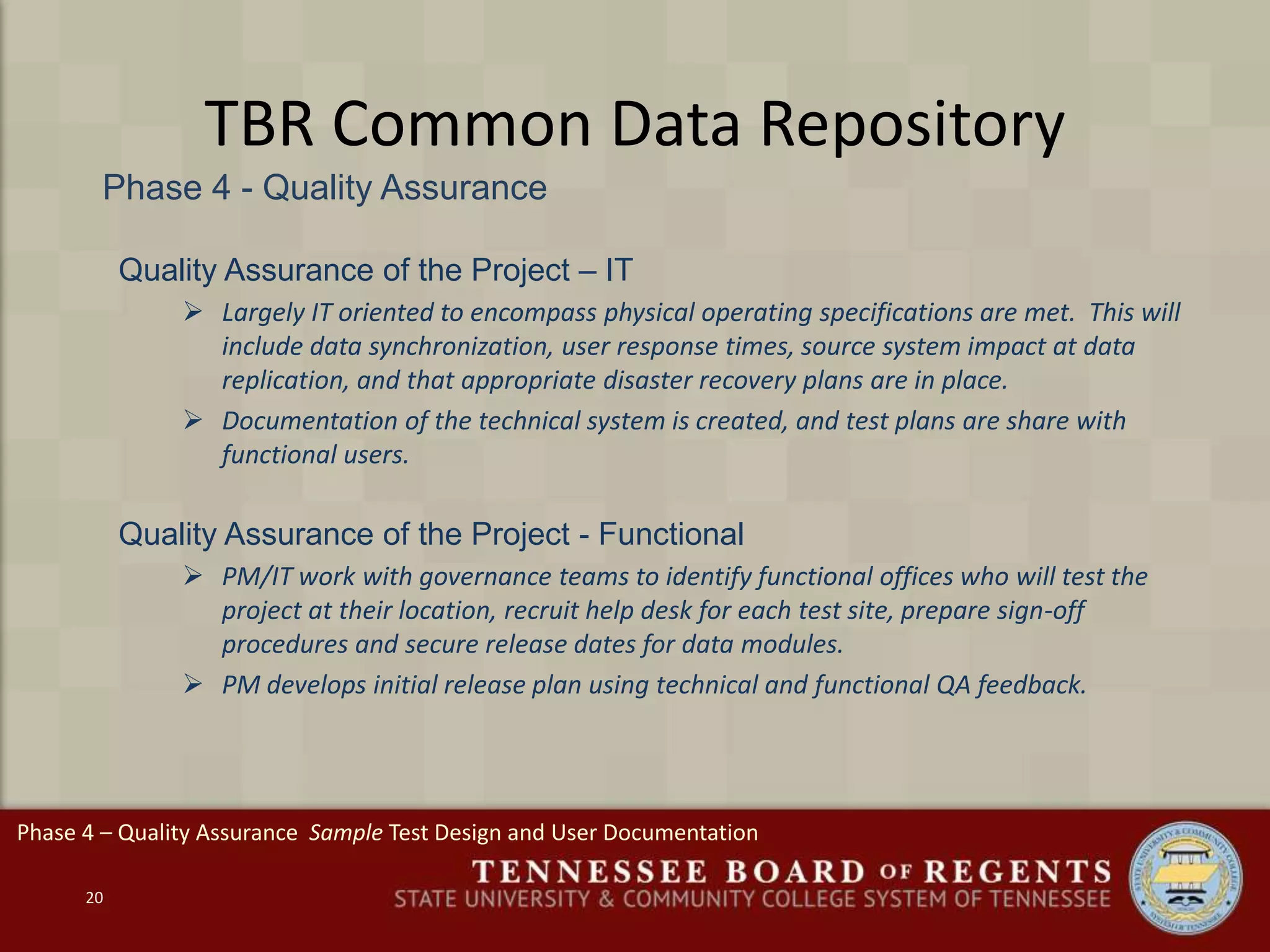 TBR Common Data Repository
Phase 4 - Quality Assurance
20
Quality Assurance of the Project – IT
 Largely IT oriented to encompass physical operating specifications are met. This will
include data synchronization, user response times, source system impact at data
replication, and that appropriate disaster recovery plans are in place.
 Documentation of the technical system is created, and test plans are share with
functional users.
Quality Assurance of the Project - Functional
 PM/IT work with governance teams to identify functional offices who will test the
project at their location, recruit help desk for each test site, prepare sign-off
procedures and secure release dates for data modules.
 PM develops initial release plan using technical and functional QA feedback.
Phase 4 – Quality Assurance Sample Test Design and User Documentation
 