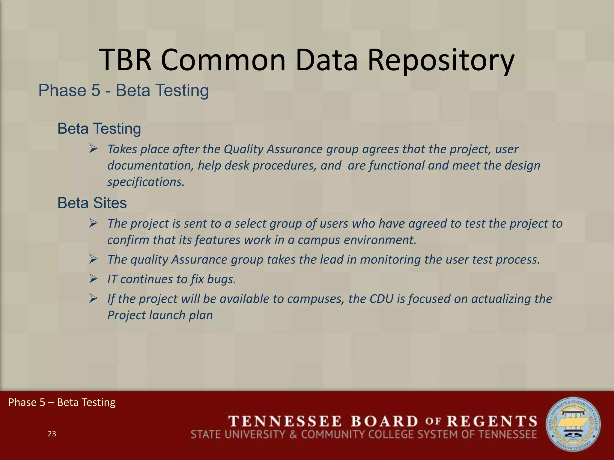 TBR Common Data Repository
Phase 5 - Beta Testing
23
Beta Testing
 Takes place after the Quality Assurance group agrees that the project, user
documentation, help desk procedures, and are functional and meet the design
specifications.
Beta Sites
 The project is sent to a select group of users who have agreed to test the project to
confirm that its features work in a campus environment.
 The quality Assurance group takes the lead in monitoring the user test process.
 IT continues to fix bugs.
 If the project will be available to campuses, the CDU is focused on actualizing the
Project launch plan
Phase 5 – Beta Testing
 