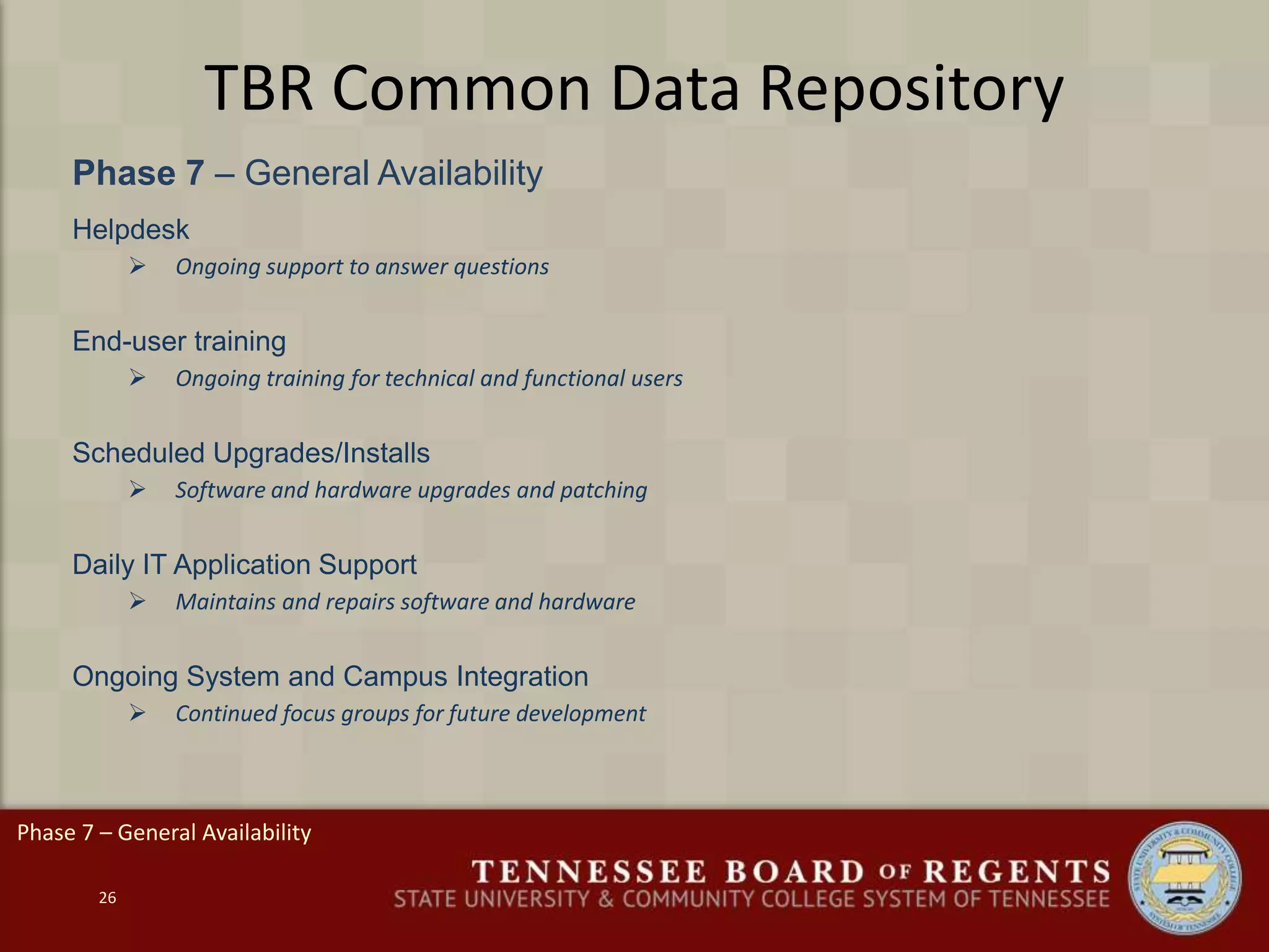 TBR Common Data Repository
Phase 7 – General Availability
26
Helpdesk
 Ongoing support to answer questions
End-user training
 Ongoing training for technical and functional users
Scheduled Upgrades/Installs
 Software and hardware upgrades and patching
Daily IT Application Support
 Maintains and repairs software and hardware
Ongoing System and Campus Integration
 Continued focus groups for future development
Phase 7 – General Availability
 