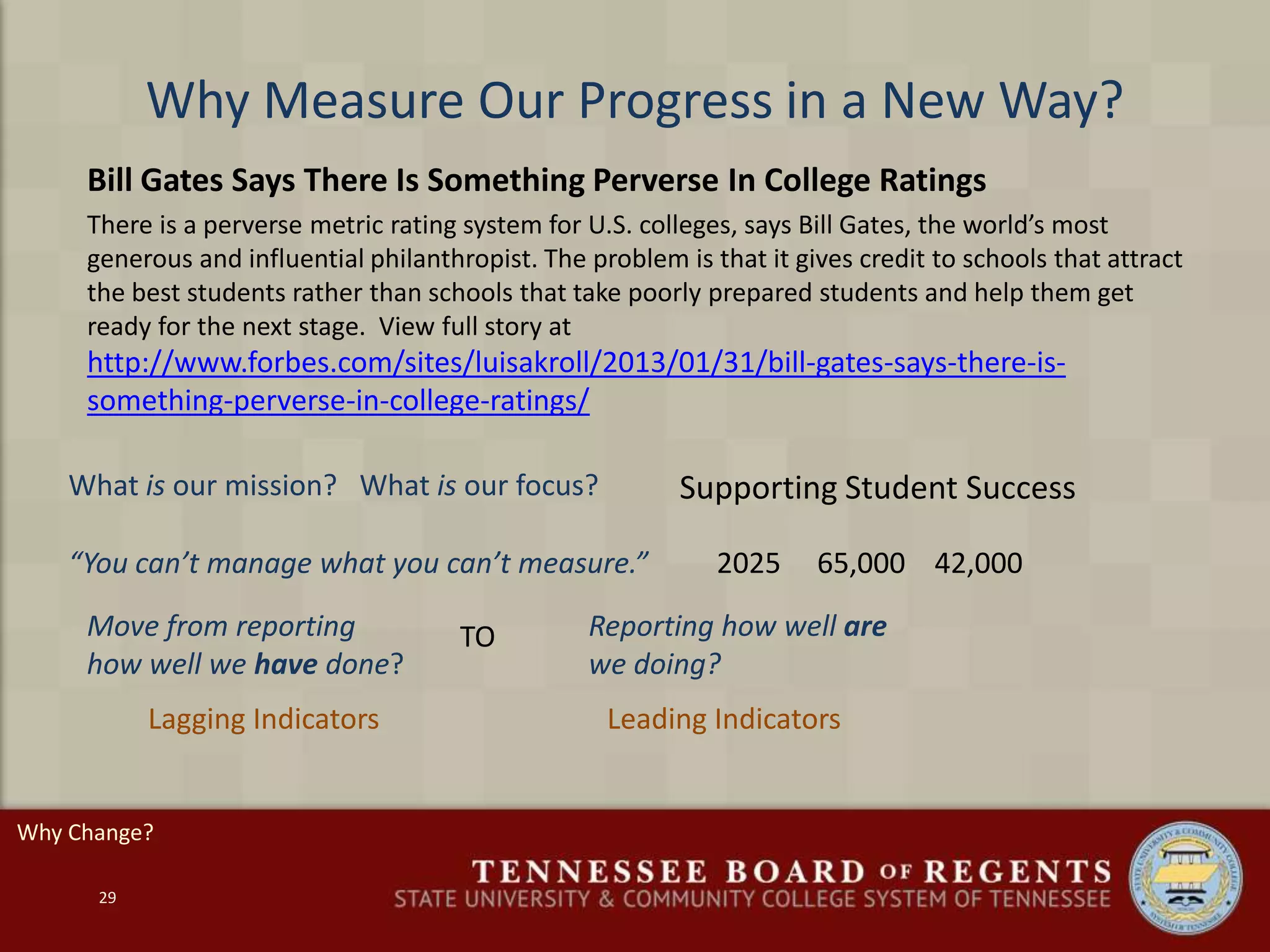 Why Measure Our Progress in a New Way?
Bill Gates Says There Is Something Perverse In College Ratings
There is a perverse metric rating system for U.S. colleges, says Bill Gates, the world’s most
generous and influential philanthropist. The problem is that it gives credit to schools that attract
the best students rather than schools that take poorly prepared students and help them get
ready for the next stage. View full story at
http://www.forbes.com/sites/luisakroll/2013/01/31/bill-gates-says-there-is-
something-perverse-in-college-ratings/
29
Supporting Student Success
“You can’t manage what you can’t measure.” 2025 65,000 42,000
What is our mission? What is our focus?
Move from reporting
how well we have done?
Reporting how well are
we doing?
TO
Leading IndicatorsLagging Indicators
Why Change?
 