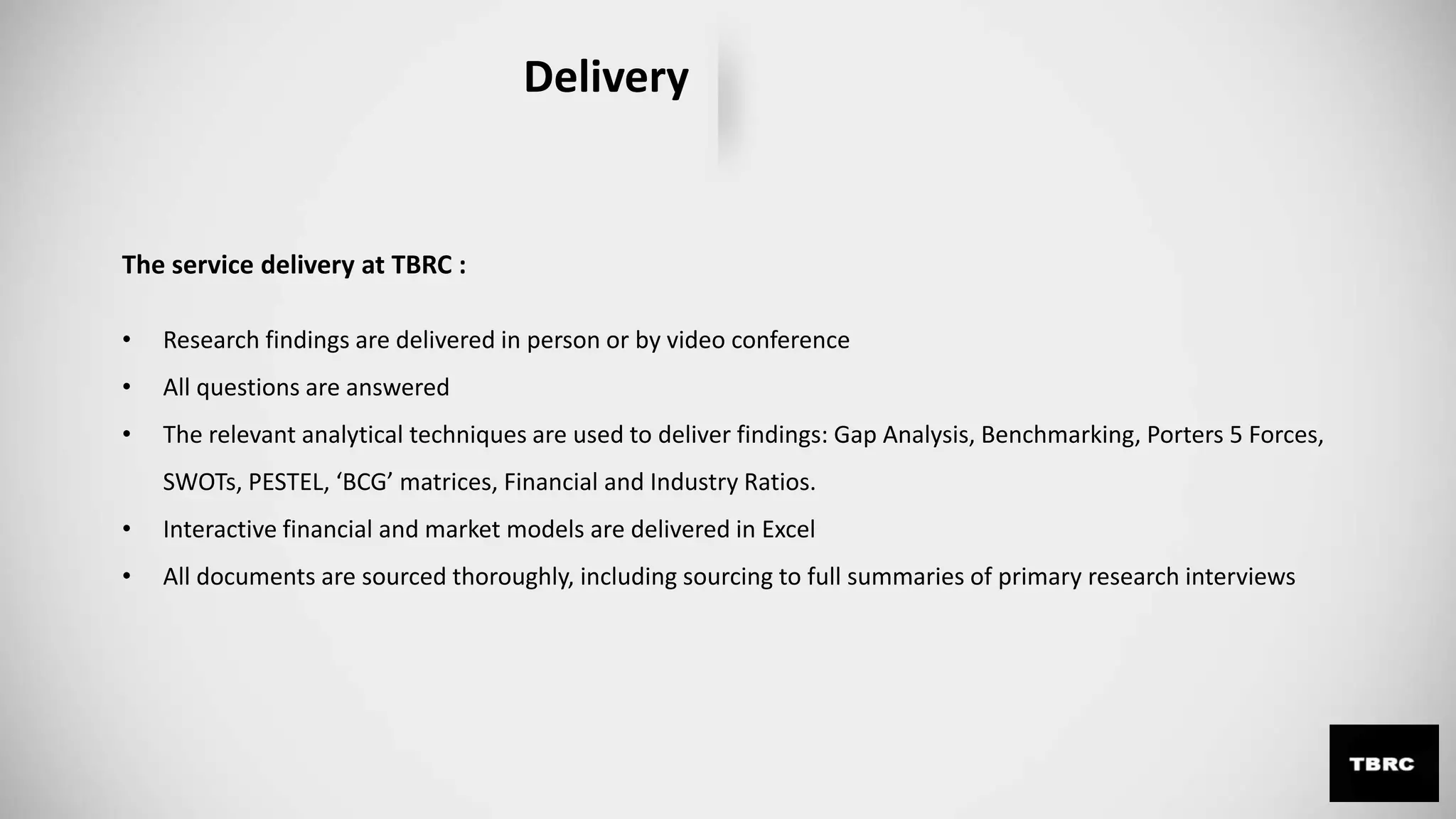 Delivery
The service delivery at TBRC :
• Research findings are delivered in person or by video conference
• All questions are answered
• The relevant analytical techniques are used to deliver findings: Gap Analysis, Benchmarking, Porters 5 Forces,
SWOTs, PESTEL, ‘BCG’ matrices, Financial and Industry Ratios.
• Interactive financial and market models are delivered in Excel
• All documents are sourced thoroughly, including sourcing to full summaries of primary research interviews
 